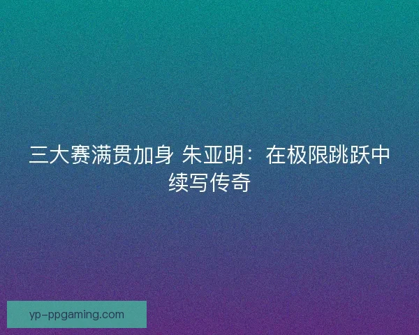 三大赛满贯加身 朱亚明：在极限跳跃中续写传奇